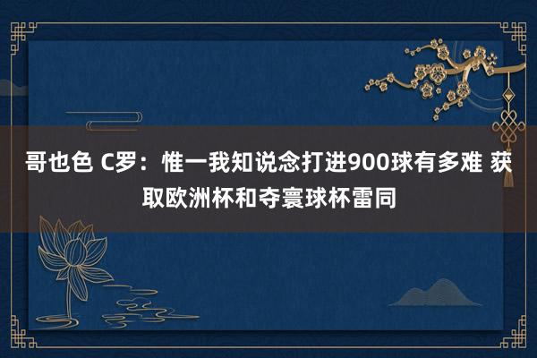 哥也色 C罗：惟一我知说念打进900球有多难 获取欧洲杯和夺寰球杯雷同