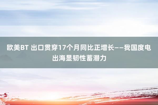 欧美BT 出口贯穿17个月同比正增长——我国度电出海显韧性蓄潜力