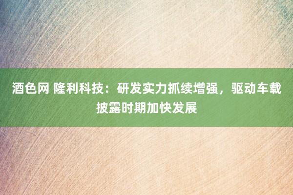 酒色网 隆利科技：研发实力抓续增强，驱动车载披露时期加快发展