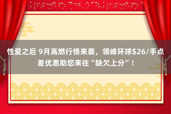 性爱之后 9月高燃行情来袭，领峰环球$26/手点差优惠助您来往“缺欠上分”！