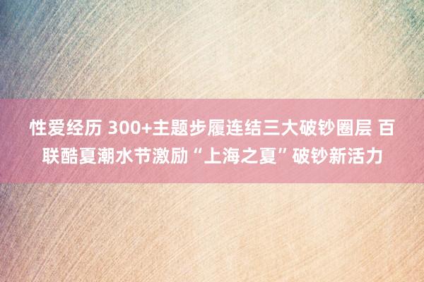 性爱经历 300+主题步履连结三大破钞圈层 百联酷夏潮水节激励“上海之夏”破钞新活力