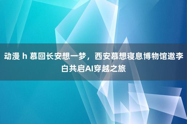 动漫 h 慕回长安想一梦，西安慕想寝息博物馆邀李白共启AI穿越之旅