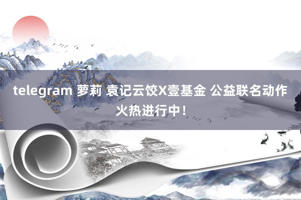 telegram 萝莉 袁记云饺X壹基金 公益联名动作火热进行中！