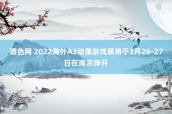 酒色网 2022海外A3动漫游戏展将于3月26-27日在南京伸开