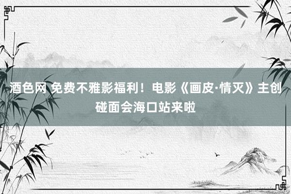 酒色网 免费不雅影福利！电影《画皮·情灭》主创碰面会海口站来啦