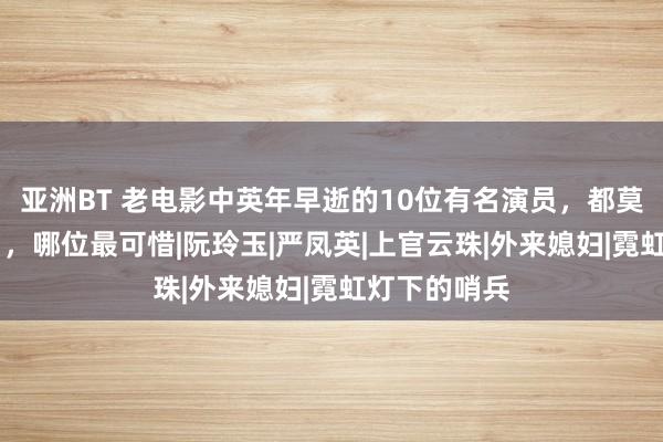 亚洲BT 老电影中英年早逝的10位有名演员，都莫得活过50岁，哪位最可惜|阮玲玉|严凤英|上官云珠|外来媳妇|霓虹灯下的哨兵