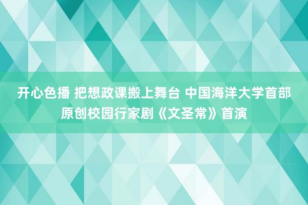 开心色播 把想政课搬上舞台 中国海洋大学首部原创校园行家剧《文圣常》首演