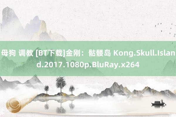 母狗 调教 [BT下载]金刚：骷髅岛 Kong.Skull.Island.2017.1080p.BluRay.x264