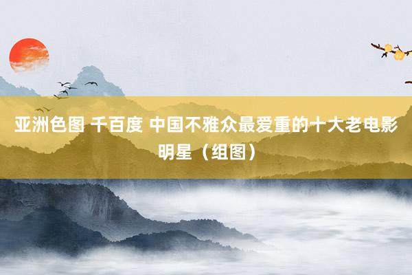 亚洲色图 千百度 中国不雅众最爱重的十大老电影明星（组图）