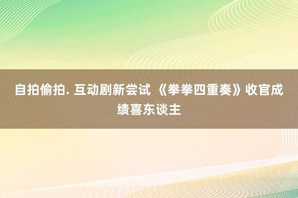 自拍偷拍. 互动剧新尝试 《拳拳四重奏》收官成绩喜东谈主