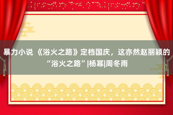 暴力小说 《浴火之路》定档国庆，这亦然赵丽颖的“浴火之路”|杨幂|周冬雨