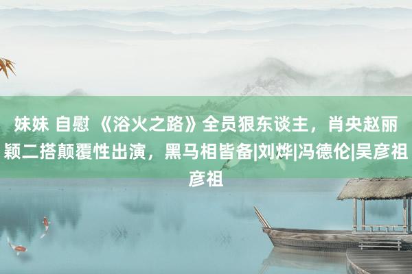 妹妹 自慰 《浴火之路》全员狠东谈主，肖央赵丽颖二搭颠覆性出演，黑马相皆备|刘烨|冯德伦|吴彦祖