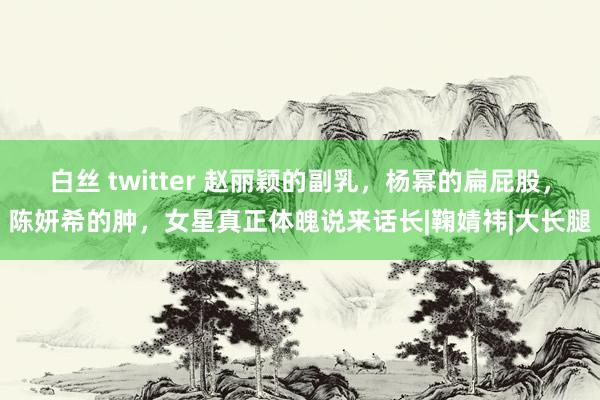 白丝 twitter 赵丽颖的副乳，杨幂的扁屁股，陈妍希的肿，女星真正体魄说来话长|鞠婧祎|大长腿