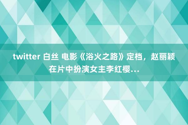 twitter 白丝 电影《浴火之路》定档，赵丽颖在片中扮演女主李红樱…