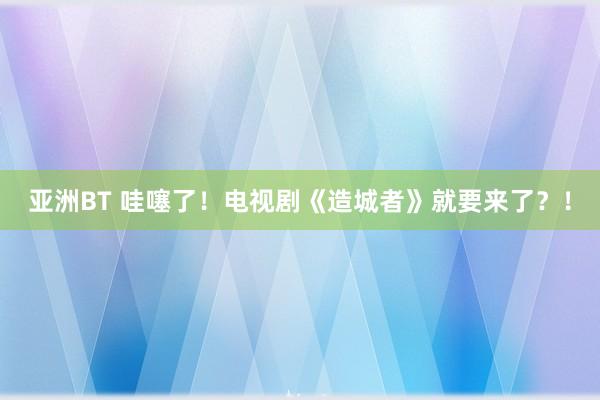 亚洲BT 哇噻了！电视剧《造城者》就要来了？！