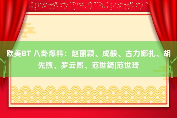 欧美BT 八卦爆料：赵丽颖、成毅、古力娜扎、胡先煦、罗云熙、范世錡|范世琦