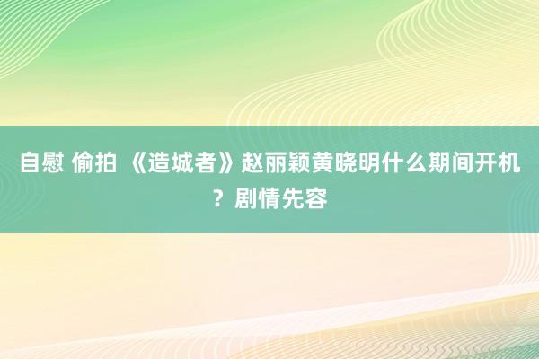 自慰 偷拍 《造城者》赵丽颖黄晓明什么期间开机？剧情先容