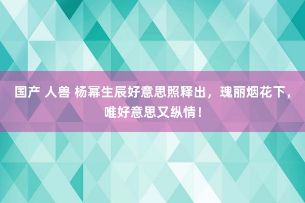 国产 人兽 杨幂生辰好意思照释出，瑰丽烟花下，唯好意思又纵情！