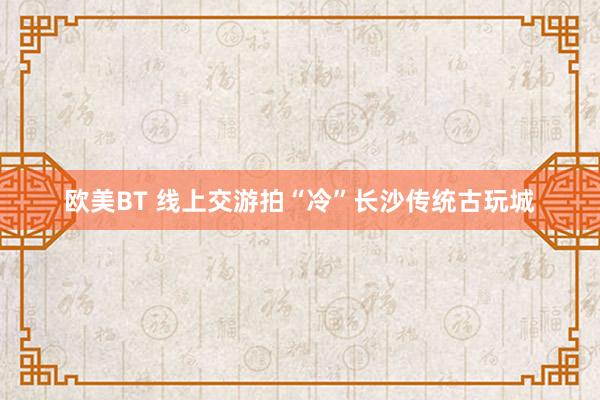 欧美BT 线上交游拍“冷”长沙传统古玩城