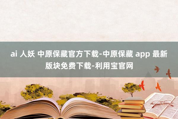 ai 人妖 中原保藏官方下载-中原保藏 app 最新版块免费下载-利用宝官网