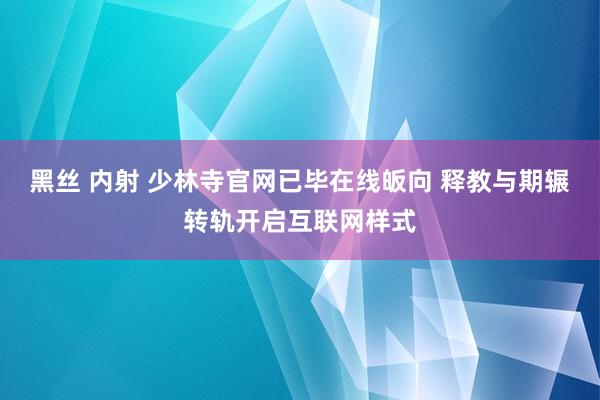 黑丝 内射 少林寺官网已毕在线皈向 释教与期辗转轨开启互联网样式