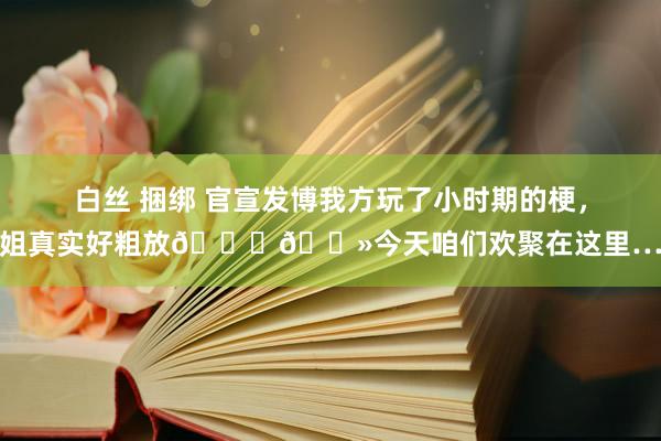 白丝 捆绑 官宣发博我方玩了小时期的梗，姐真实好粗放👍🏻今天咱们欢聚在这里…