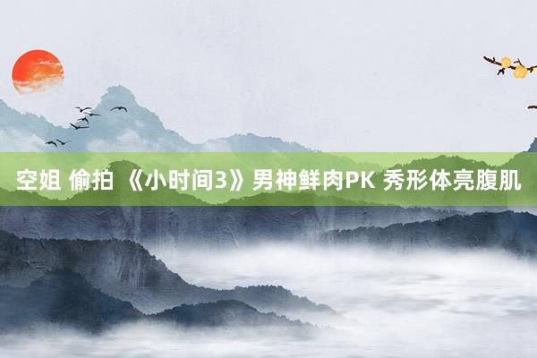 空姐 偷拍 《小时间3》男神鲜肉PK 秀形体亮腹肌