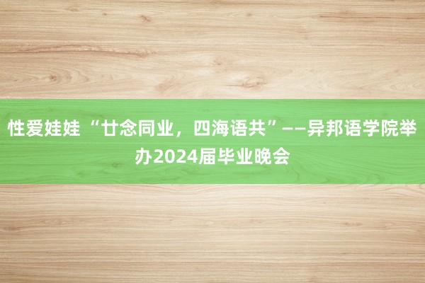 性爱娃娃 “廿念同业，四海语共”——异邦语学院举办2024届毕业晚会