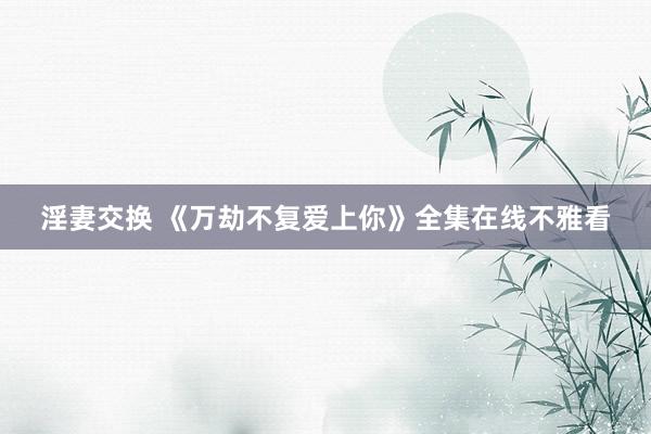 淫妻交换 《万劫不复爱上你》全集在线不雅看