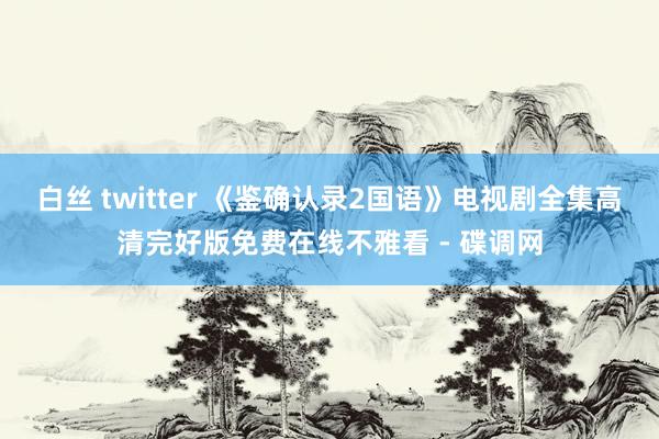 白丝 twitter 《鉴确认录2国语》电视剧全集高清完好版免费在线不雅看 - 碟调网