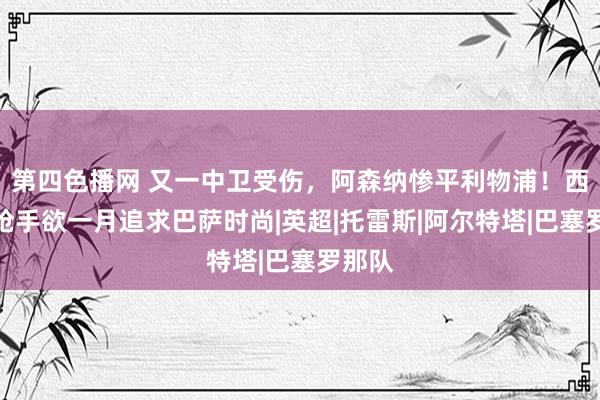 第四色播网 又一中卫受伤，阿森纳惨平利物浦！西媒：枪手欲一月追求巴萨时尚|英超|托雷斯|阿尔特塔|巴塞罗那队