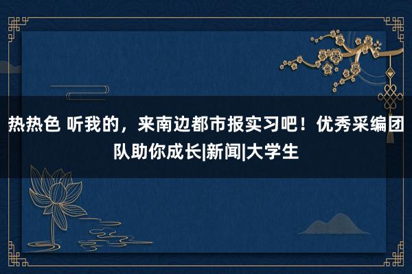 热热色 听我的，来南边都市报实习吧！优秀采编团队助你成长|新闻|大学生