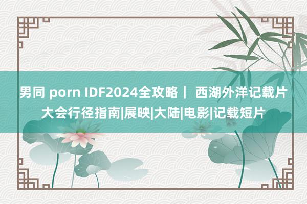 男同 porn IDF2024全攻略｜ 西湖外洋记载片大会行径指南|展映|大陆|电影|记载短片